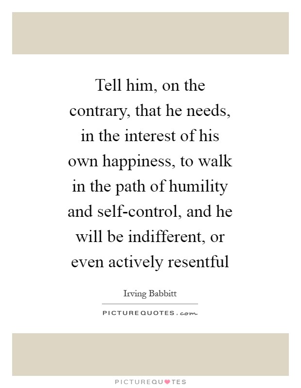 Tell him, on the contrary, that he needs, in the interest of his own happiness, to walk in the path of humility and self-control, and he will be indifferent, or even actively resentful Picture Quote #1