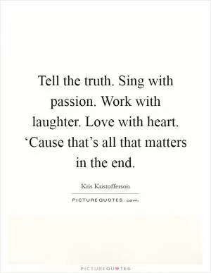 Tell the truth. Sing with passion. Work with laughter. Love with heart. ‘Cause that’s all that matters in the end Picture Quote #1