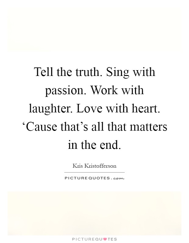 Tell the truth. Sing with passion. Work with laughter. Love with heart. ‘Cause that's all that matters in the end Picture Quote #1