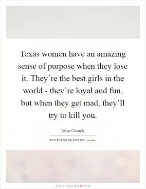 Texas women have an amazing sense of purpose when they lose it. They’re the best girls in the world - they’re loyal and fun, but when they get mad, they’ll try to kill you Picture Quote #1