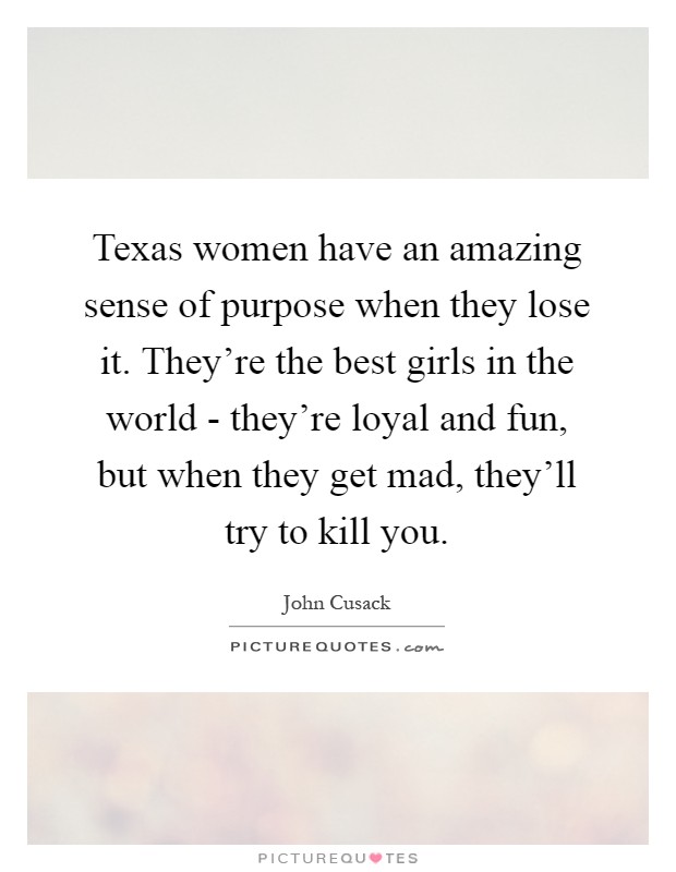 Texas women have an amazing sense of purpose when they lose it. They're the best girls in the world - they're loyal and fun, but when they get mad, they'll try to kill you Picture Quote #1