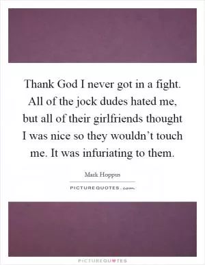 Thank God I never got in a fight. All of the jock dudes hated me, but all of their girlfriends thought I was nice so they wouldn’t touch me. It was infuriating to them Picture Quote #1