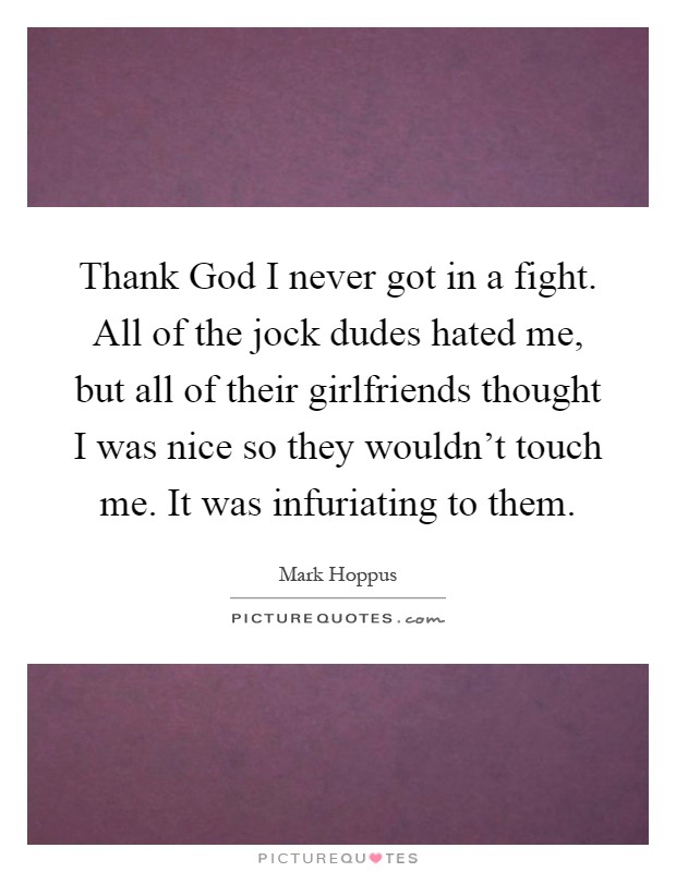 Thank God I never got in a fight. All of the jock dudes hated me, but all of their girlfriends thought I was nice so they wouldn't touch me. It was infuriating to them Picture Quote #1