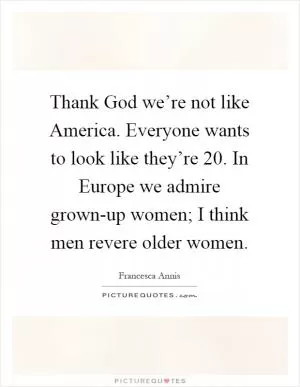Thank God we’re not like America. Everyone wants to look like they’re 20. In Europe we admire grown-up women; I think men revere older women Picture Quote #1