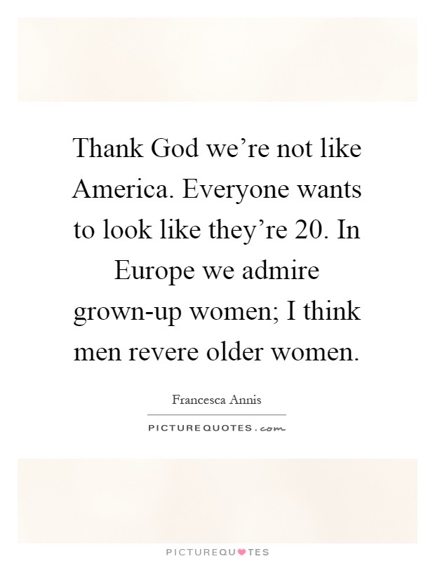 Thank God we're not like America. Everyone wants to look like they're 20. In Europe we admire grown-up women; I think men revere older women Picture Quote #1