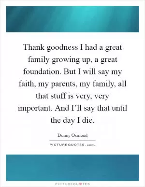 Thank goodness I had a great family growing up, a great foundation. But I will say my faith, my parents, my family, all that stuff is very, very important. And I’ll say that until the day I die Picture Quote #1