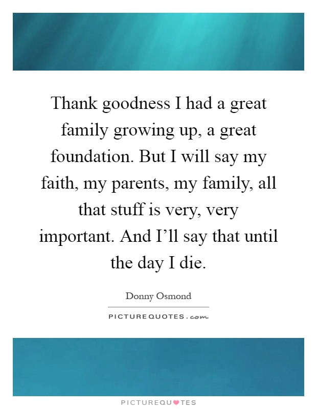 Thank goodness I had a great family growing up, a great foundation. But I will say my faith, my parents, my family, all that stuff is very, very important. And I'll say that until the day I die Picture Quote #1