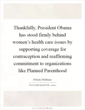 Thankfully, President Obama has stood firmly behind women’s health care issues by supporting coverage for contraception and reaffirming commitment to organizations like Planned Parenthood Picture Quote #1