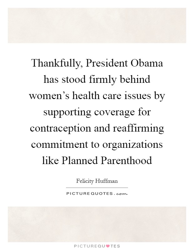 Thankfully, President Obama has stood firmly behind women's health care issues by supporting coverage for contraception and reaffirming commitment to organizations like Planned Parenthood Picture Quote #1