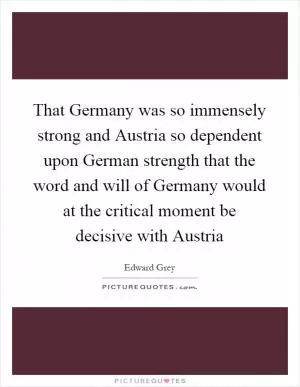 That Germany was so immensely strong and Austria so dependent upon German strength that the word and will of Germany would at the critical moment be decisive with Austria Picture Quote #1