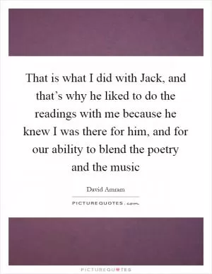 That is what I did with Jack, and that’s why he liked to do the readings with me because he knew I was there for him, and for our ability to blend the poetry and the music Picture Quote #1