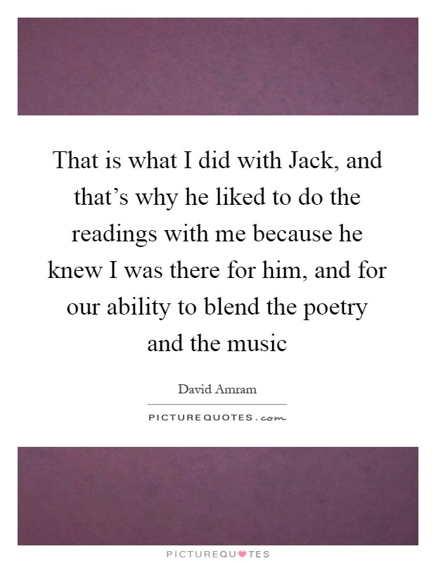 That is what I did with Jack, and that's why he liked to do the readings with me because he knew I was there for him, and for our ability to blend the poetry and the music Picture Quote #1