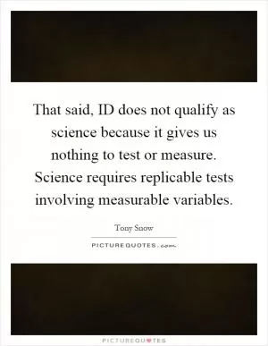 That said, ID does not qualify as science because it gives us nothing to test or measure. Science requires replicable tests involving measurable variables Picture Quote #1