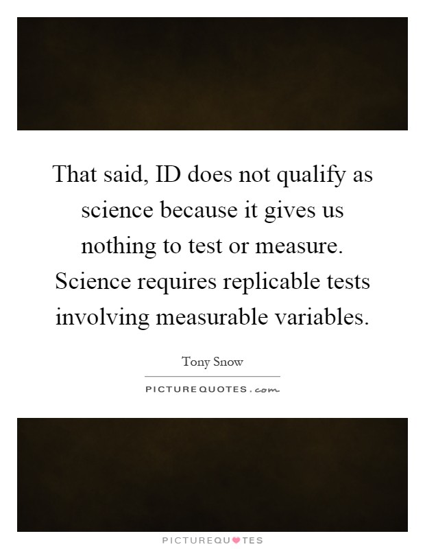 That said, ID does not qualify as science because it gives us nothing to test or measure. Science requires replicable tests involving measurable variables Picture Quote #1