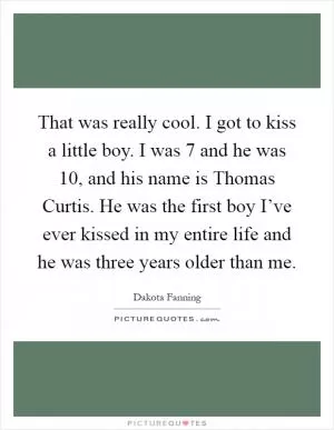 That was really cool. I got to kiss a little boy. I was 7 and he was 10, and his name is Thomas Curtis. He was the first boy I’ve ever kissed in my entire life and he was three years older than me Picture Quote #1