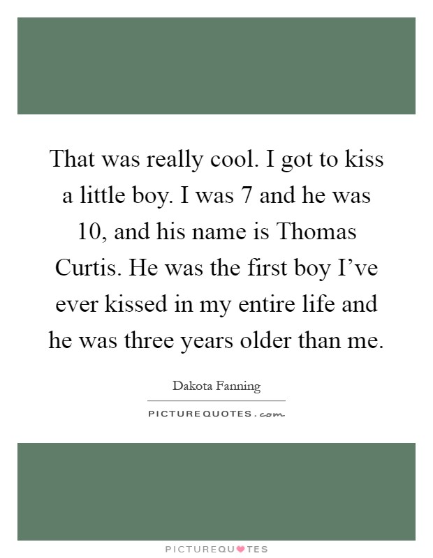 That was really cool. I got to kiss a little boy. I was 7 and he was 10, and his name is Thomas Curtis. He was the first boy I've ever kissed in my entire life and he was three years older than me Picture Quote #1