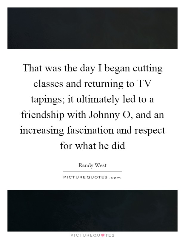 That was the day I began cutting classes and returning to TV tapings; it ultimately led to a friendship with Johnny O, and an increasing fascination and respect for what he did Picture Quote #1