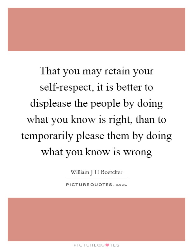 That you may retain your self-respect, it is better to displease the people by doing what you know is right, than to temporarily please them by doing what you know is wrong Picture Quote #1