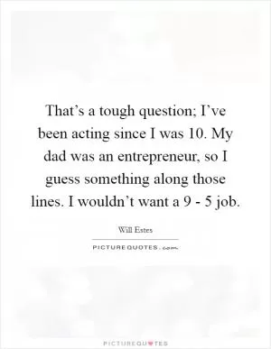 That’s a tough question; I’ve been acting since I was 10. My dad was an entrepreneur, so I guess something along those lines. I wouldn’t want a 9 - 5 job Picture Quote #1