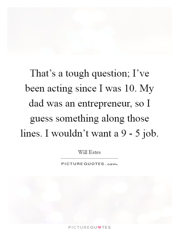 That's a tough question; I've been acting since I was 10. My dad was an entrepreneur, so I guess something along those lines. I wouldn't want a 9 - 5 job Picture Quote #1