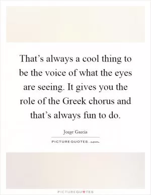 That’s always a cool thing to be the voice of what the eyes are seeing. It gives you the role of the Greek chorus and that’s always fun to do Picture Quote #1