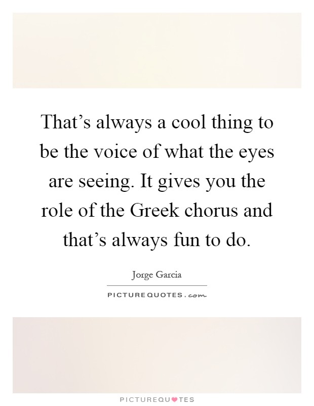 That's always a cool thing to be the voice of what the eyes are seeing. It gives you the role of the Greek chorus and that's always fun to do Picture Quote #1