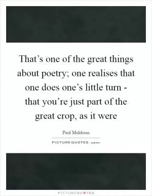 That’s one of the great things about poetry; one realises that one does one’s little turn - that you’re just part of the great crop, as it were Picture Quote #1