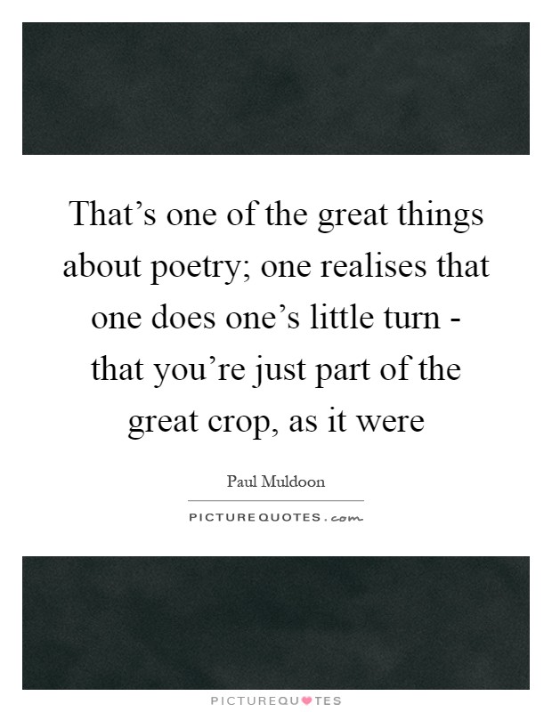 That's one of the great things about poetry; one realises that one does one's little turn - that you're just part of the great crop, as it were Picture Quote #1