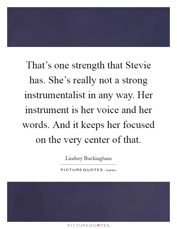 That's one strength that Stevie has. She's really not a strong instrumentalist in any way. Her instrument is her voice and her words. And it keeps her focused on the very center of that Picture Quote #1