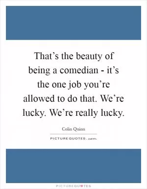 That’s the beauty of being a comedian - it’s the one job you’re allowed to do that. We’re lucky. We’re really lucky Picture Quote #1