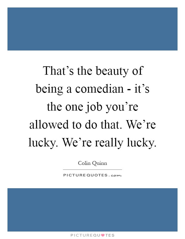 That's the beauty of being a comedian - it's the one job you're allowed to do that. We're lucky. We're really lucky Picture Quote #1