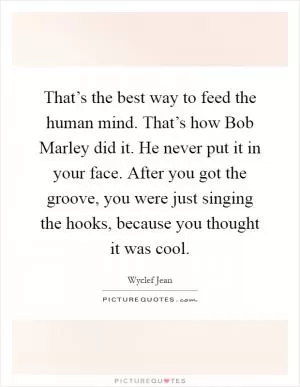That’s the best way to feed the human mind. That’s how Bob Marley did it. He never put it in your face. After you got the groove, you were just singing the hooks, because you thought it was cool Picture Quote #1