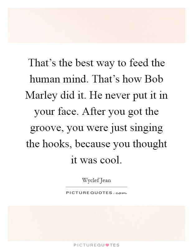 That's the best way to feed the human mind. That's how Bob Marley did it. He never put it in your face. After you got the groove, you were just singing the hooks, because you thought it was cool Picture Quote #1