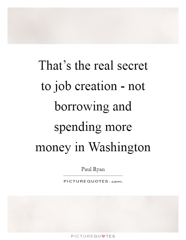 That's the real secret to job creation - not borrowing and spending more money in Washington Picture Quote #1