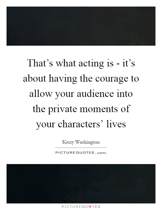 That's what acting is - it's about having the courage to allow your audience into the private moments of your characters' lives Picture Quote #1