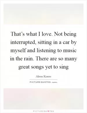 That’s what I love. Not being interrupted, sitting in a car by myself and listening to music in the rain. There are so many great songs yet to sing Picture Quote #1