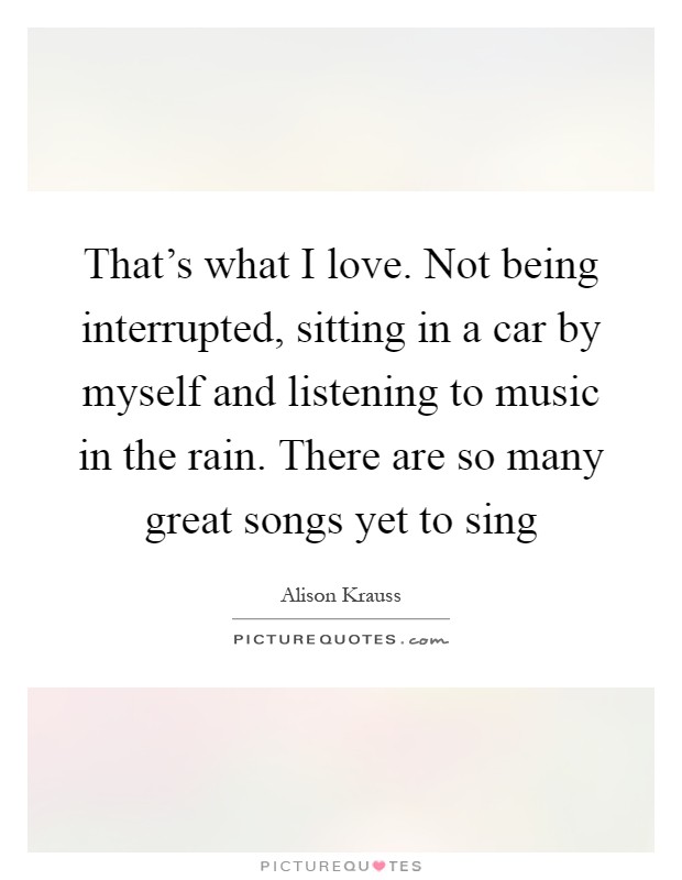 That's what I love. Not being interrupted, sitting in a car by myself and listening to music in the rain. There are so many great songs yet to sing Picture Quote #1