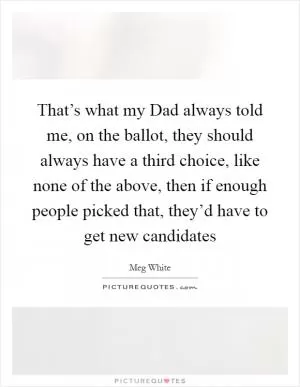 That’s what my Dad always told me, on the ballot, they should always have a third choice, like none of the above, then if enough people picked that, they’d have to get new candidates Picture Quote #1