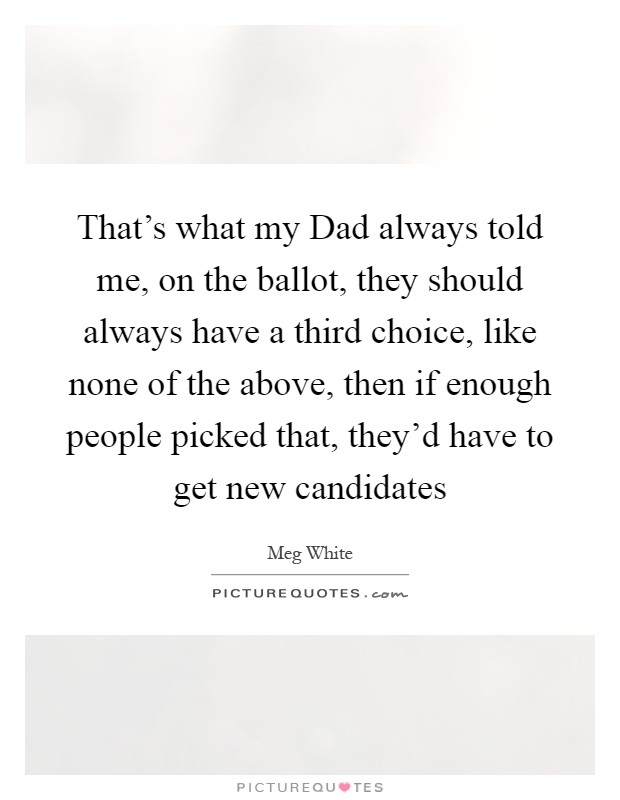 That's what my Dad always told me, on the ballot, they should always have a third choice, like none of the above, then if enough people picked that, they'd have to get new candidates Picture Quote #1