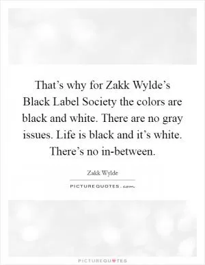 That’s why for Zakk Wylde’s Black Label Society the colors are black and white. There are no gray issues. Life is black and it’s white. There’s no in-between Picture Quote #1