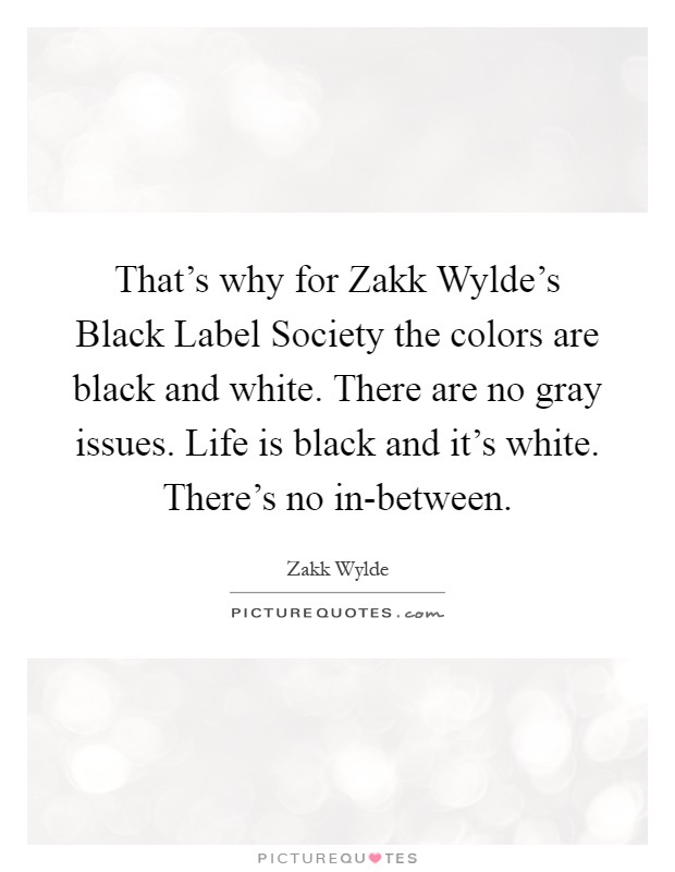 That's why for Zakk Wylde's Black Label Society the colors are black and white. There are no gray issues. Life is black and it's white. There's no in-between Picture Quote #1