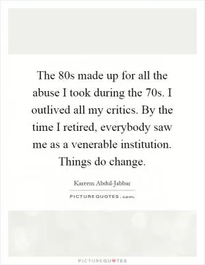 The  80s made up for all the abuse I took during the  70s. I outlived all my critics. By the time I retired, everybody saw me as a venerable institution. Things do change Picture Quote #1