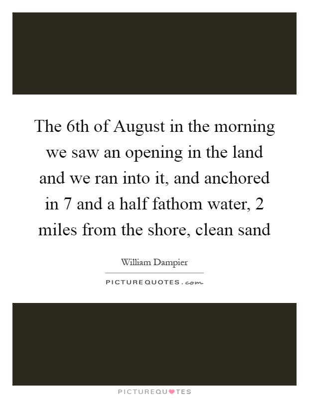 The 6th of August in the morning we saw an opening in the land and we ran into it, and anchored in 7 and a half fathom water, 2 miles from the shore, clean sand Picture Quote #1