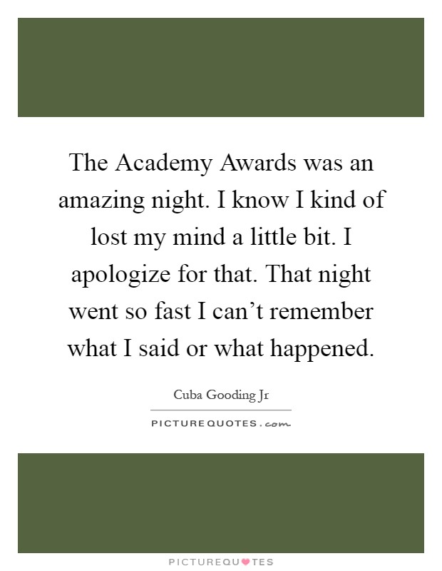The Academy Awards was an amazing night. I know I kind of lost my mind a little bit. I apologize for that. That night went so fast I can't remember what I said or what happened Picture Quote #1