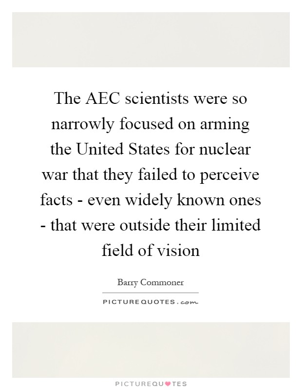 The AEC scientists were so narrowly focused on arming the United States for nuclear war that they failed to perceive facts - even widely known ones - that were outside their limited field of vision Picture Quote #1
