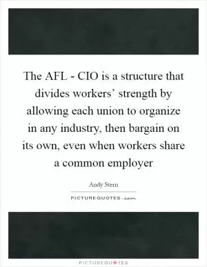 The AFL - CIO is a structure that divides workers’ strength by allowing each union to organize in any industry, then bargain on its own, even when workers share a common employer Picture Quote #1