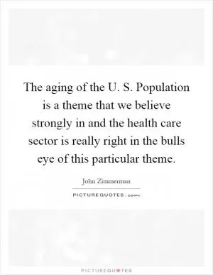 The aging of the U. S. Population is a theme that we believe strongly in and the health care sector is really right in the bulls eye of this particular theme Picture Quote #1