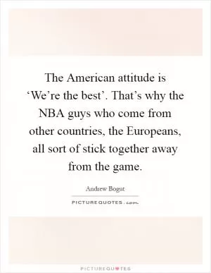 The American attitude is ‘We’re the best’. That’s why the NBA guys who come from other countries, the Europeans, all sort of stick together away from the game Picture Quote #1