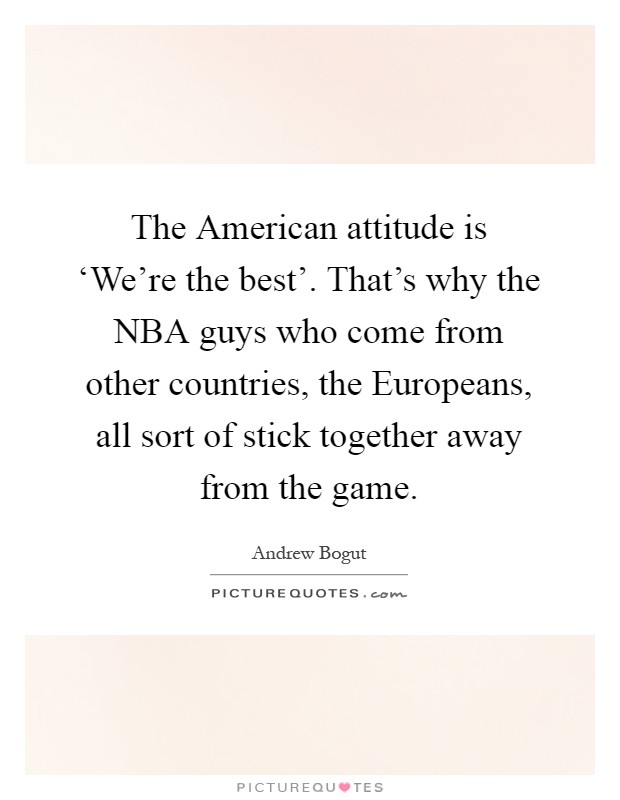 The American attitude is ‘We're the best'. That's why the NBA guys who come from other countries, the Europeans, all sort of stick together away from the game Picture Quote #1