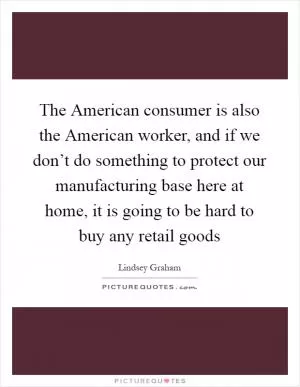 The American consumer is also the American worker, and if we don’t do something to protect our manufacturing base here at home, it is going to be hard to buy any retail goods Picture Quote #1